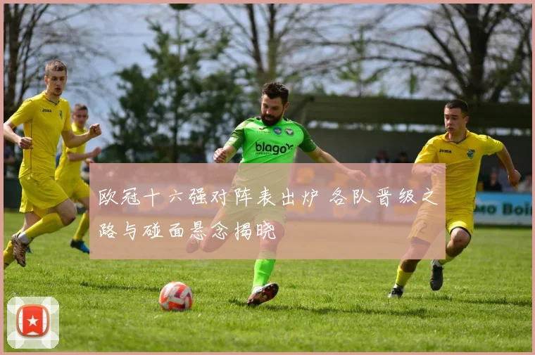 欧冠十六强对阵表出炉 各队晋级之路与碰面悬念揭晓