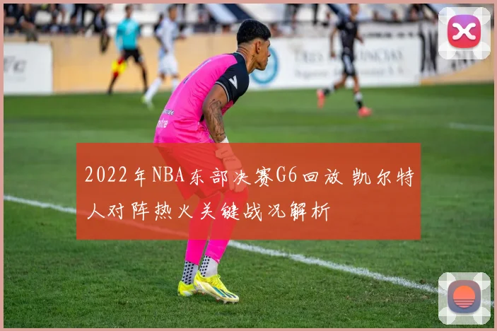 2022年NBA东部决赛G6回放 凯尔特人对阵热火关键战况解析