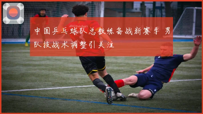 中国乒乓球队总教练备战新赛季 男队技战术调整引关注