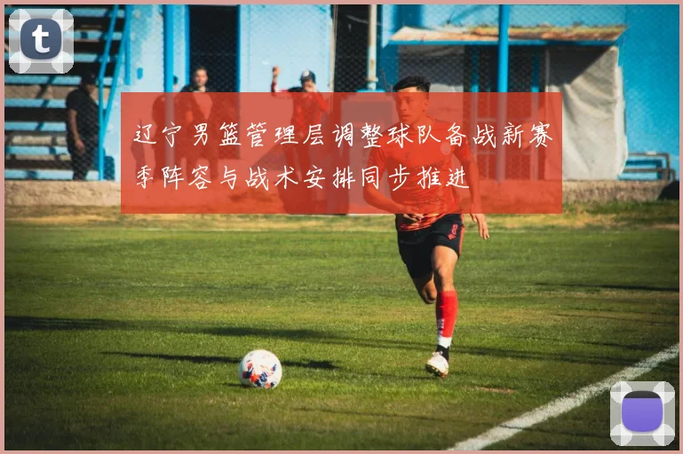 辽宁男篮管理层调整球队备战新赛季阵容与战术安排同步推进