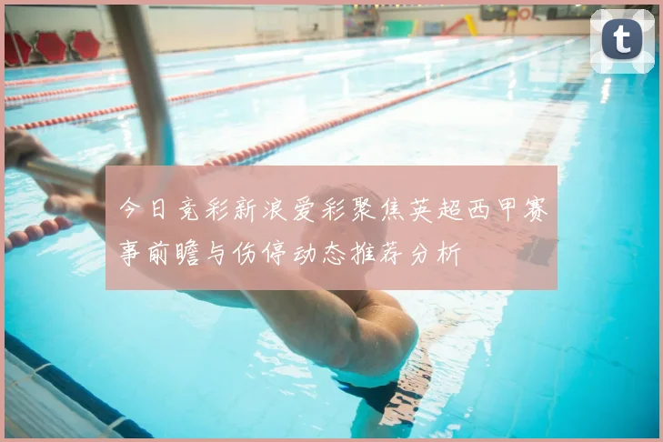 今日竞彩新浪爱彩聚焦英超西甲赛事前瞻与伤停动态推荐分析