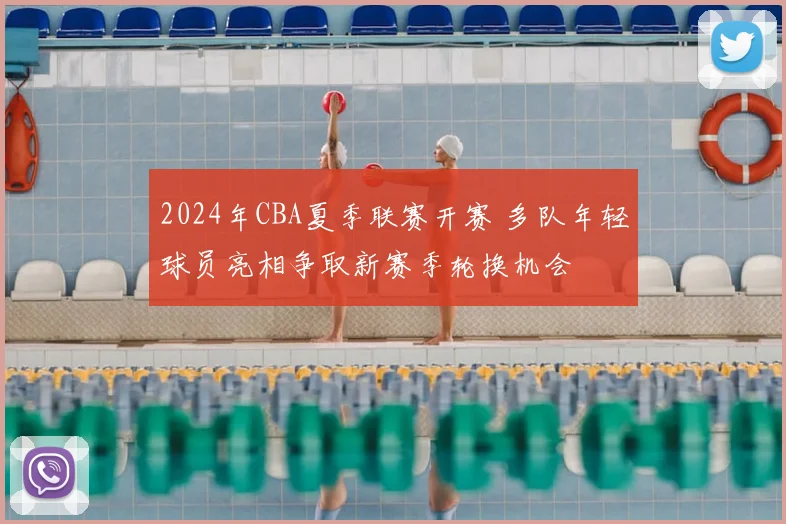 2024年CBA夏季联赛开赛 多队年轻球员亮相争取新赛季轮换机会