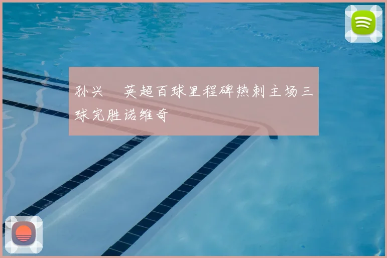 孙兴慜英超百球里程碑热刺主场三球完胜诺维奇