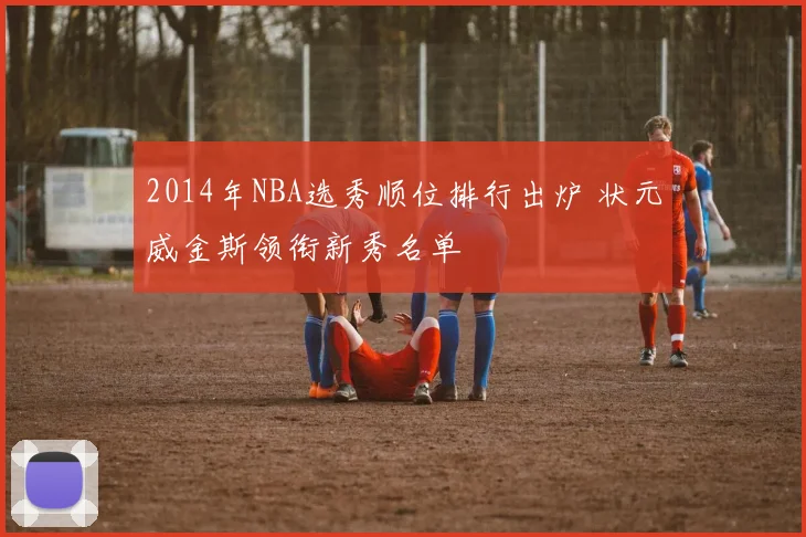 2014年NBA选秀顺位排行出炉 状元威金斯领衔新秀名单