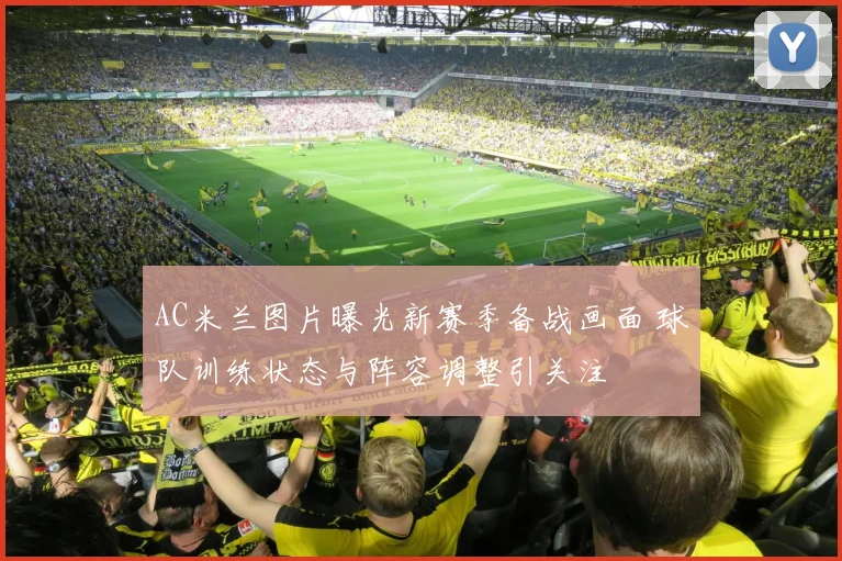 AC米兰图片曝光新赛季备战画面 球队训练状态与阵容调整引关注