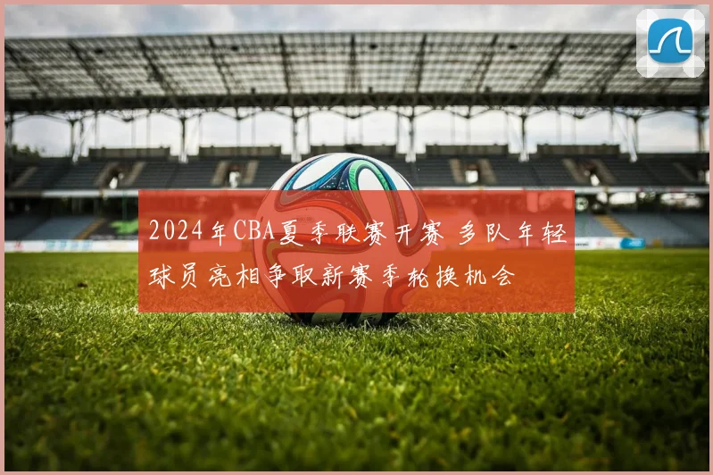 2024年CBA夏季联赛开赛 多队年轻球员亮相争取新赛季轮换机会