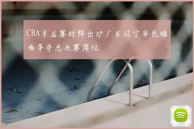 CBA季后赛对阵出炉广东辽宁率先碰面争夺总决赛席位