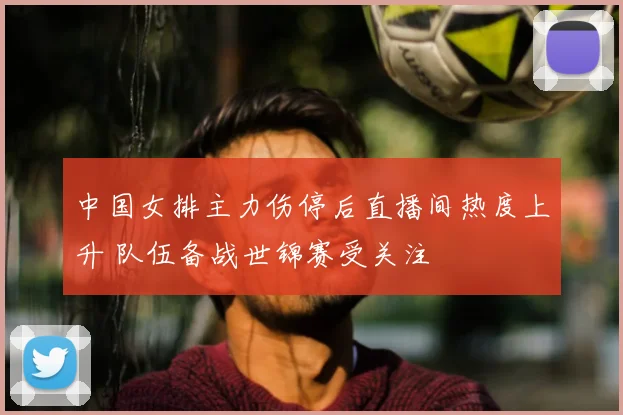 中国女排主力伤停后直播间热度上升 队伍备战世锦赛受关注