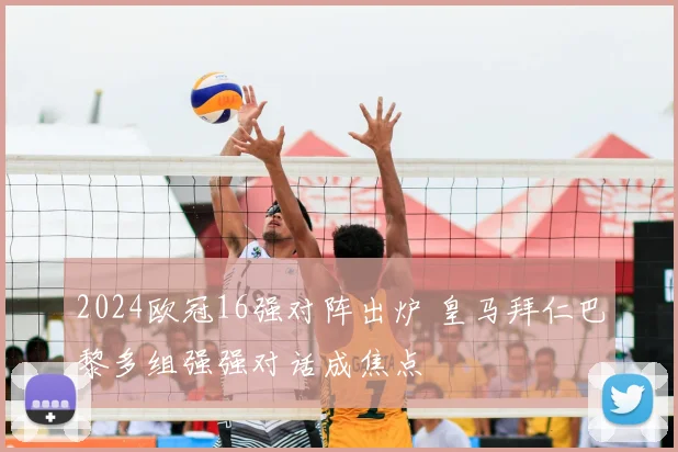 2024欧冠16强对阵出炉 皇马拜仁巴黎多组强强对话成焦点