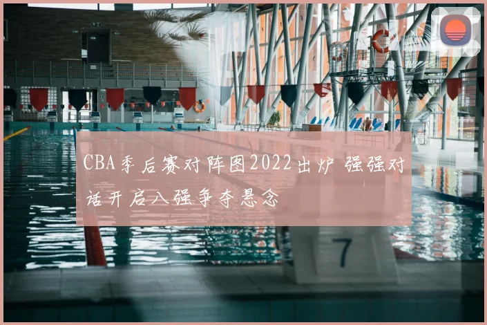 CBA季后赛对阵图2022出炉 强强对话开启八强争夺悬念