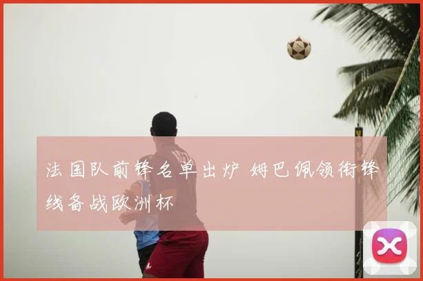法国队前锋名单出炉 姆巴佩领衔锋线备战欧洲杯