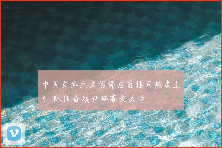 中国女排主力伤停后直播间热度上升 队伍备战世锦赛受关注