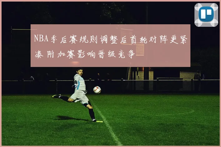 NBA季后赛规则调整后首轮对阵更紧凑 附加赛影响晋级竞争
