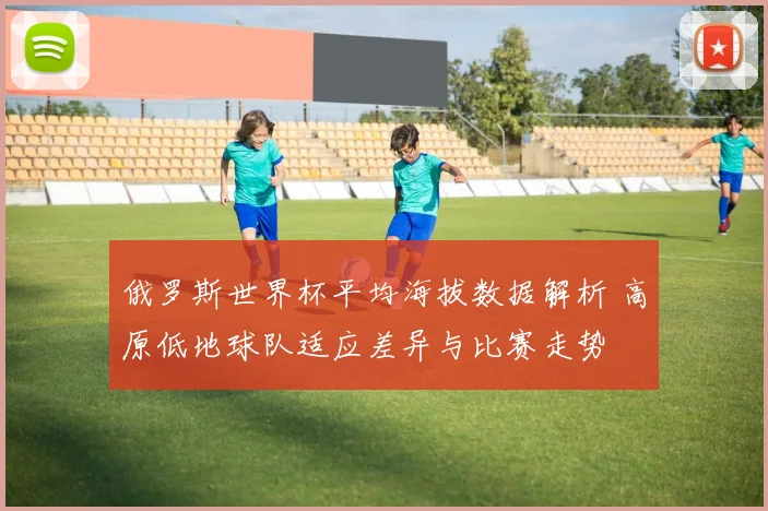 俄罗斯世界杯平均海拔数据解析 高原低地球队适应差异与比赛走势