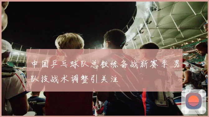 中国乒乓球队总教练备战新赛季 男队技战术调整引关注