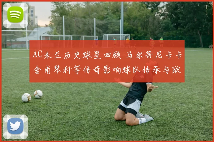 AC米兰历史球星回顾 马尔蒂尼卡卡舍甫琴科等传奇影响球队传承与欧冠竞争力