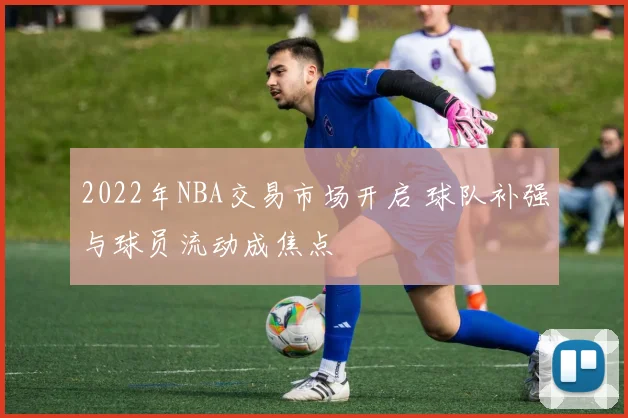 2022年NBA交易市场开启 球队补强与球员流动成焦点