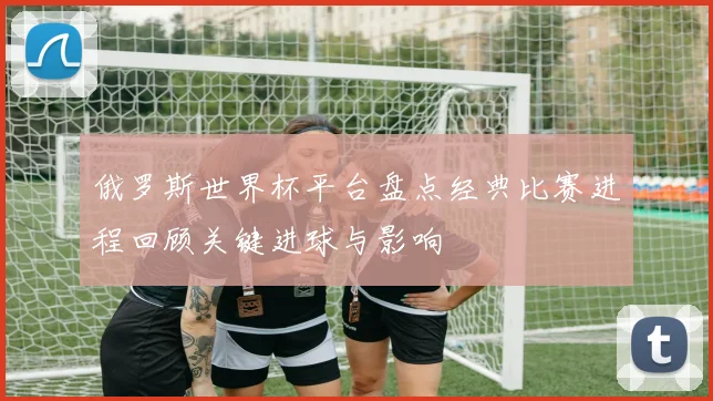 俄罗斯世界杯平台盘点经典比赛进程回顾关键进球与影响
