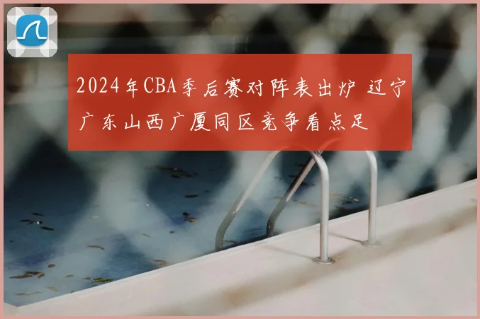2024年CBA季后赛对阵表出炉 辽宁广东山西广厦同区竞争看点足