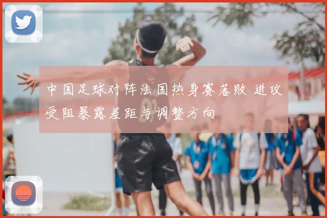 中国足球对阵法国热身赛落败 进攻受阻暴露差距与调整方向