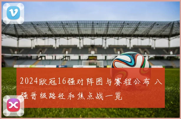 2024欧冠16强对阵图与赛程公布 八强晋级路径和焦点战一览