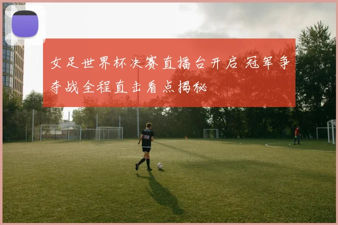 女足世界杯决赛直播台开启 冠军争夺战全程直击看点揭秘