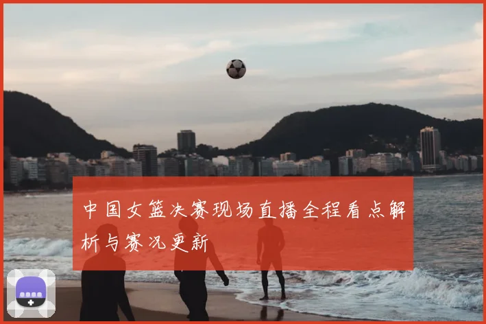 中国女篮决赛现场直播全程看点解析与赛况更新