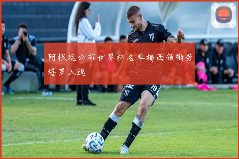 阿根廷公布世界杯名单梅西领衔劳塔罗入选