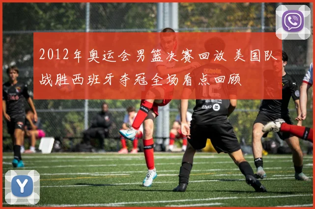 2012年奥运会男篮决赛回放 美国队战胜西班牙夺冠全场看点回顾