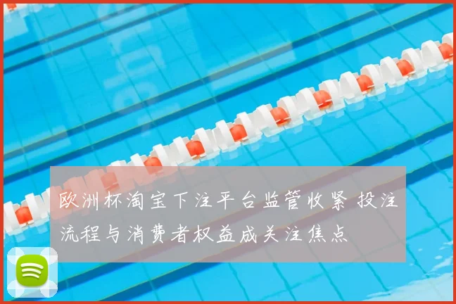 欧洲杯淘宝下注平台监管收紧 投注流程与消费者权益成关注焦点