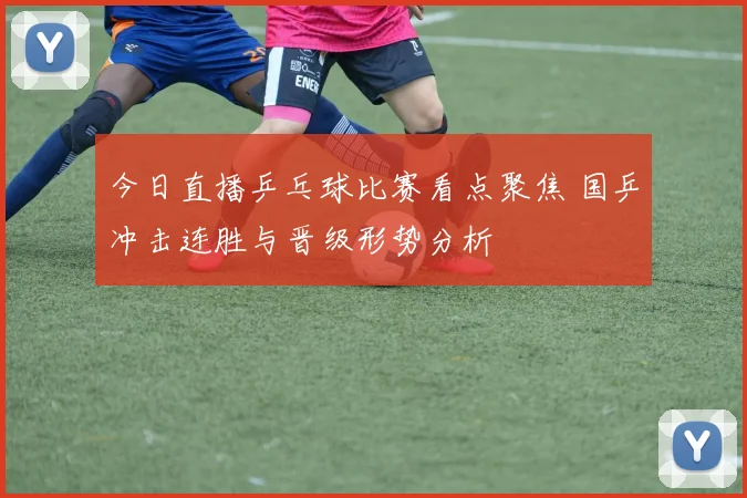 今日直播乒乓球比赛看点聚焦 国乒冲击连胜与晋级形势分析