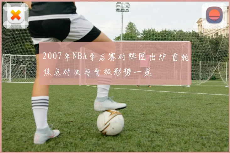 2007年NBA季后赛对阵图出炉 首轮焦点对决与晋级形势一览