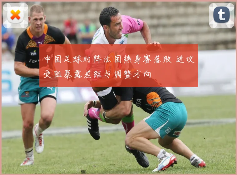 中国足球对阵法国热身赛落败 进攻受阻暴露差距与调整方向