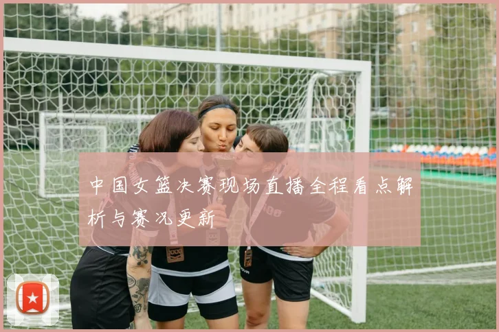 中国女篮决赛现场直播全程看点解析与赛况更新