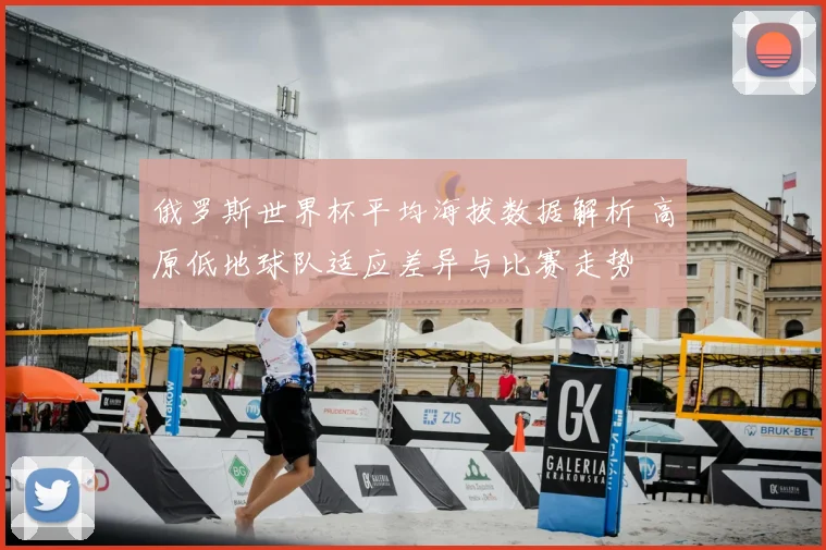 俄罗斯世界杯平均海拔数据解析 高原低地球队适应差异与比赛走势