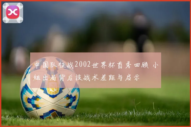 中国队征战2002世界杯首秀回顾 小组出局背后技战术差距与启示