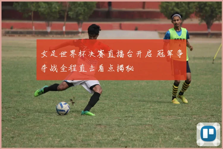 女足世界杯决赛直播台开启 冠军争夺战全程直击看点揭秘
