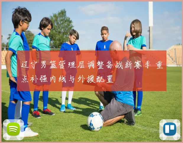 辽宁男篮管理层调整备战新赛季 重点补强内线与外援配置