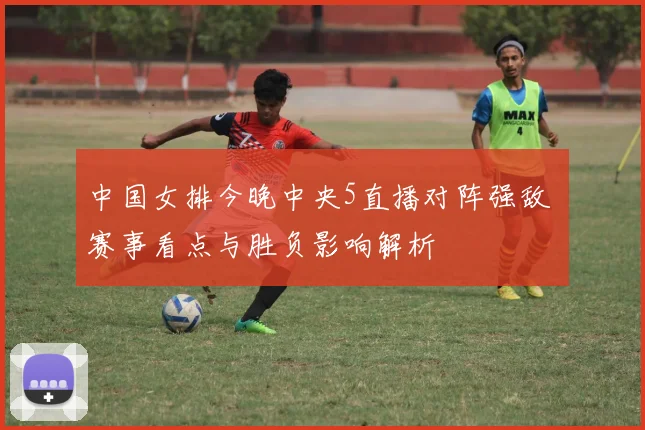 中国女排今晚中央5直播对阵强敌 赛事看点与胜负影响解析