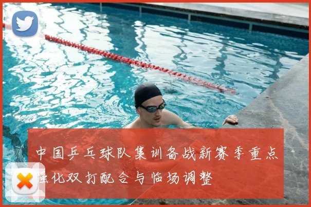 中国乒乓球队集训备战新赛季重点强化双打配合与临场调整