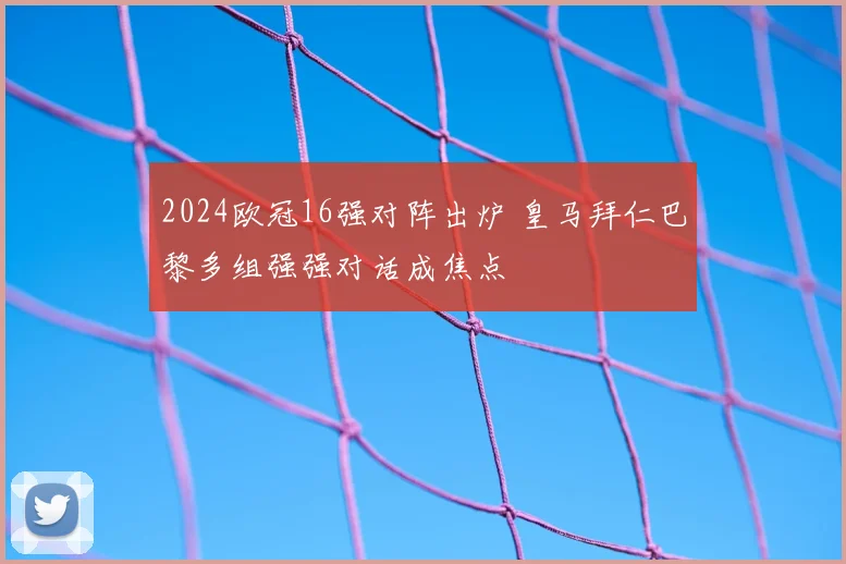 2024欧冠16强对阵出炉 皇马拜仁巴黎多组强强对话成焦点