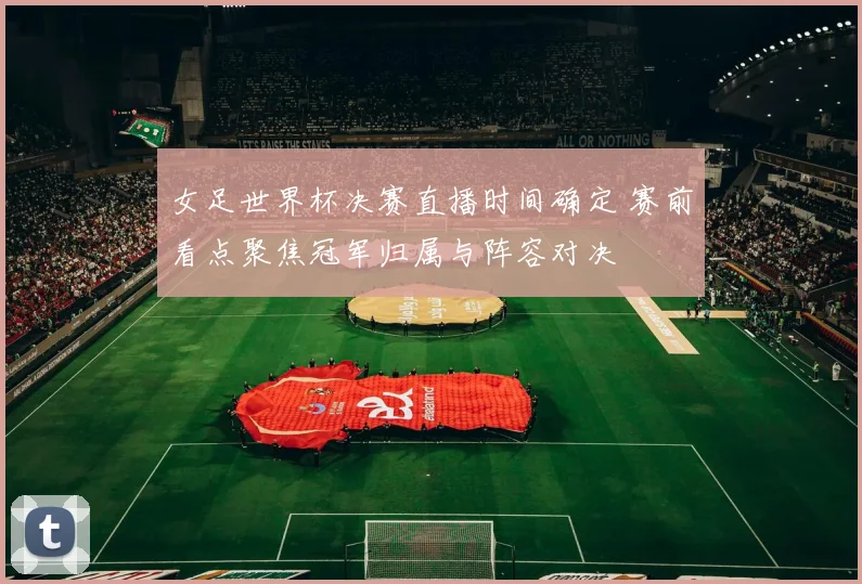 女足世界杯决赛直播时间确定 赛前看点聚焦冠军归属与阵容对决