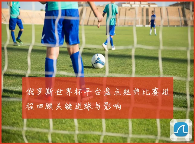 俄罗斯世界杯平台盘点经典比赛进程回顾关键进球与影响