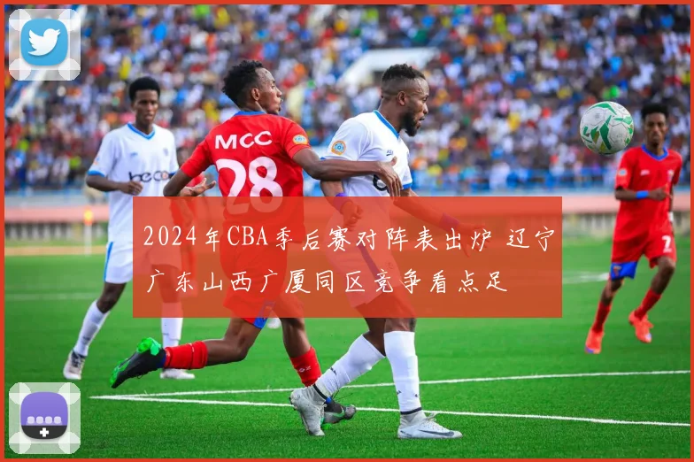 2024年CBA季后赛对阵表出炉 辽宁广东山西广厦同区竞争看点足